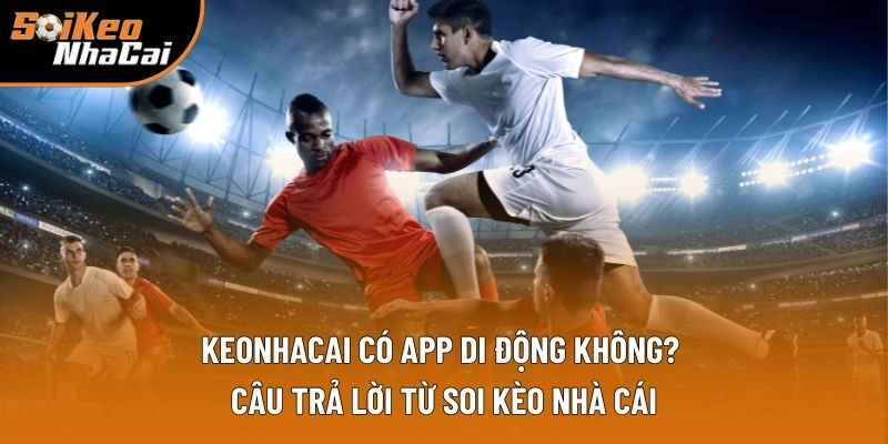 Keonhacai Có App Di Động Không? Giải Đáp Từ Soi Kèo Nhà Cái